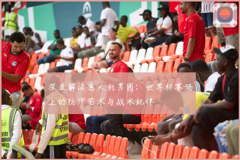 深度解读意大利男团：世界杯赛场上的防守艺术与战术纪律