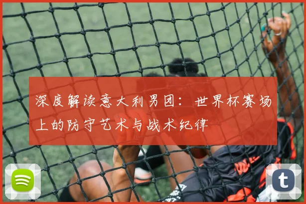 深度解读意大利男团：世界杯赛场上的防守艺术与战术纪律