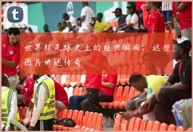 世界杯足球史上的经典瞬间：这些图片讲述传奇
