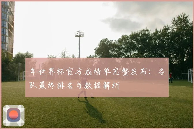 年世界杯官方成绩单完整发布:各队最终排名与数据解析