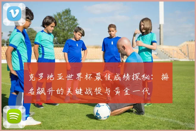 克罗地亚世界杯最佳成绩探秘：排名飙升的关键战役与黄金一代