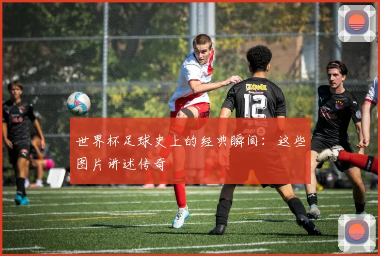 世界杯足球史上的经典瞬间：这些图片讲述传奇