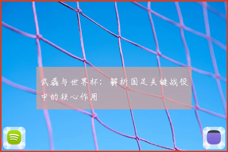 武磊与世界杯:解析国足关键战役中的核心作用