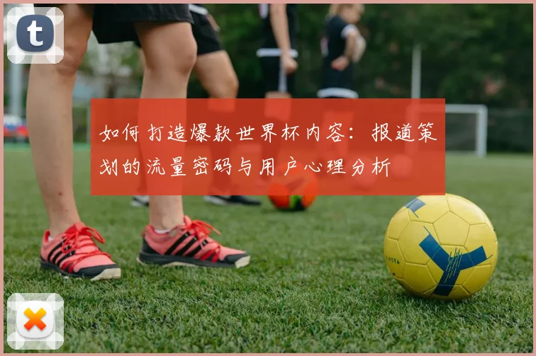 如何打造爆款世界杯内容:报道策划的流量密码与用户心理分析