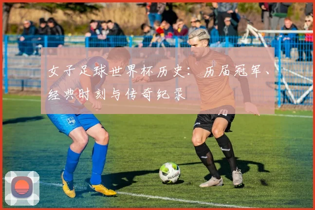 女子足球世界杯历史:历届冠军、经典时刻与传奇纪录