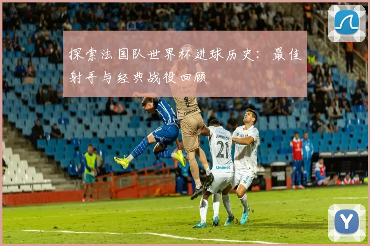 探索法国队世界杯进球历史：最佳射手与经典战役回顾