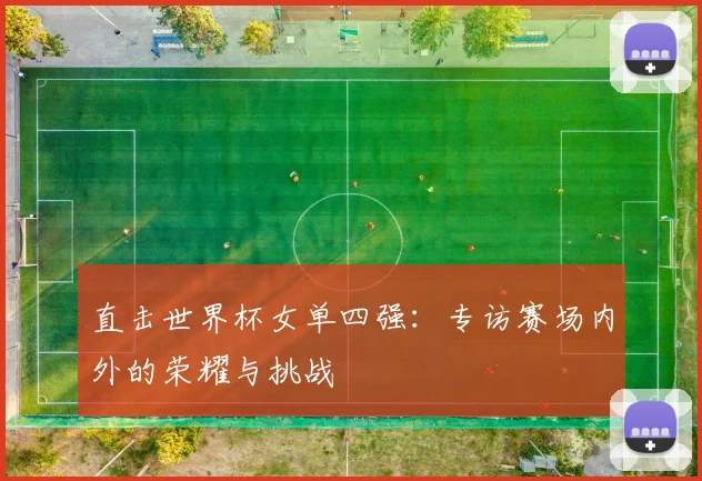 直击世界杯女单四强:专访赛场内外的荣耀与挑战