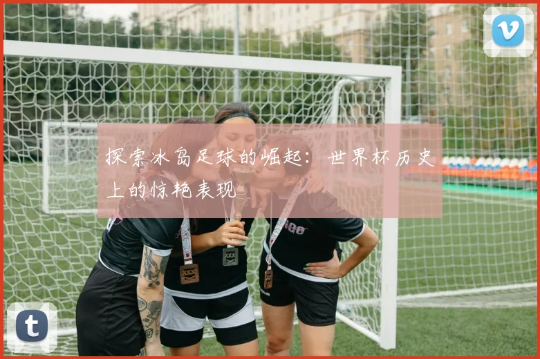 探索冰岛足球的崛起：世界杯历史上的惊艳表现