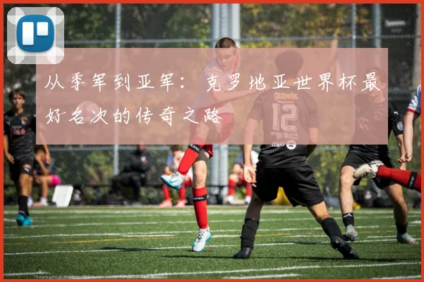 从季军到亚军:克罗地亚世界杯最好名次的传奇之路
