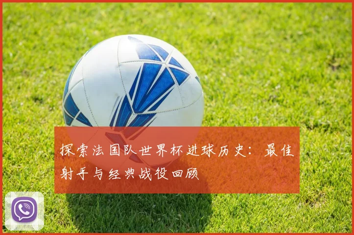 探索法国队世界杯进球历史：最佳射手与经典战役回顾