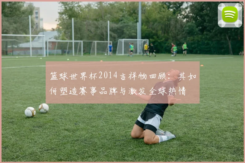 篮球世界杯2014吉祥物回顾：其如何塑造赛事品牌与激发全球热情